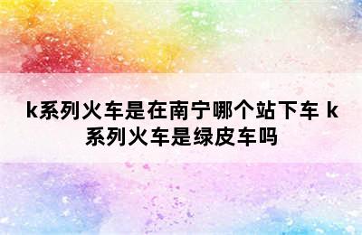 k系列火车是在南宁哪个站下车 k系列火车是绿皮车吗